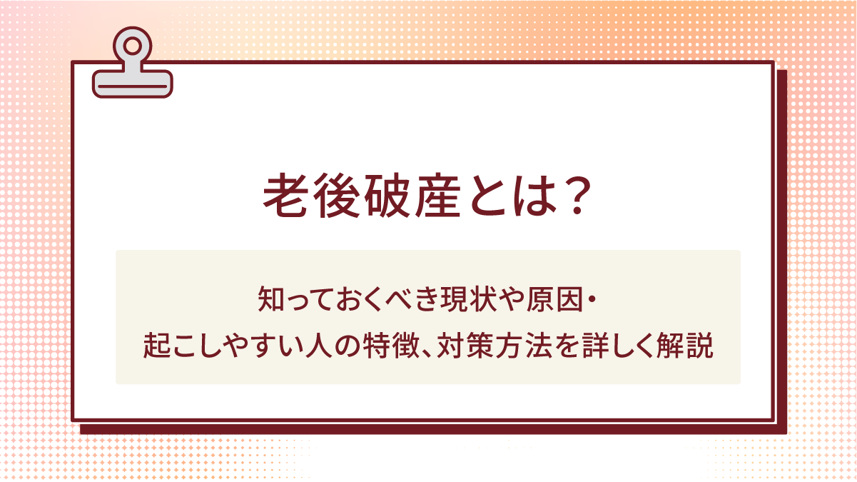 老後破産とは？知っておくべき現状や原因・起こしやすい人の特徴、対策方法を詳しく解説