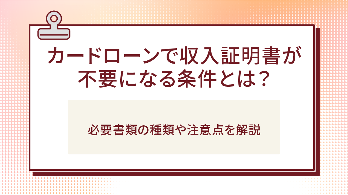 カードローンで収入証明書が不要になる条件とは?必要書類の種類や注意点を解説